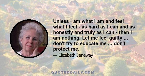 Unless I am what I am and feel what I feel - as hard as I can and as honestly and truly as I can - then I am nothing. Let me feel guilty ... don't try to educate me ... don't protect me.