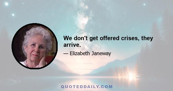 We don't get offered crises, they arrive.