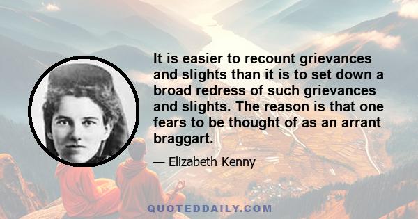 It is easier to recount grievances and slights than it is to set down a broad redress of such grievances and slights. The reason is that one fears to be thought of as an arrant braggart.