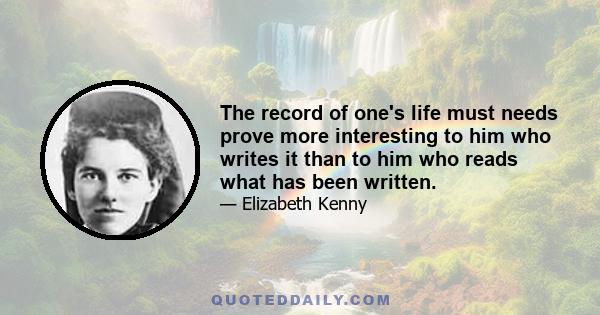 The record of one's life must needs prove more interesting to him who writes it than to him who reads what has been written.