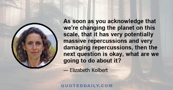 As soon as you acknowledge that we're changing the planet on this scale, that it has very potentially massive repercussions and very damaging repercussions, then the next question is okay, what are we going to do about