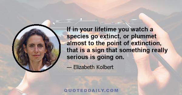 If in your lifetime you watch a species go extinct, or plummet almost to the point of extinction, that is a sign that something really serious is going on.