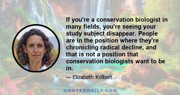 If you're a conservation biologist in many fields, you're seeing your study subject disappear. People are in the position where they're chronicling radical decline, and that is not a position that conservation