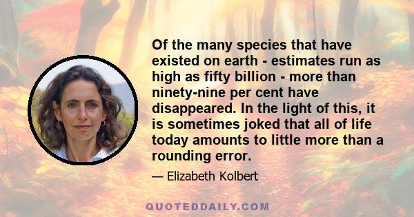 Of the many species that have existed on earth - estimates run as high as fifty billion - more than ninety-nine per cent have disappeared. In the light of this, it is sometimes joked that all of life today amounts to