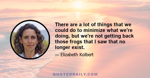 There are a lot of things that we could do to minimize what we're doing, but we're not getting back those frogs that I saw that no longer exist.