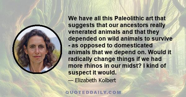 We have all this Paleolithic art that suggests that our ancestors really venerated animals and that they depended on wild animals to survive - as opposed to domesticated animals that we depend on. Would it radically