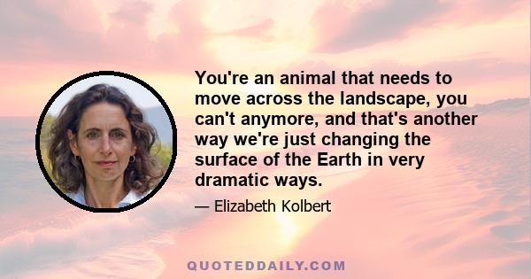 You're an animal that needs to move across the landscape, you can't anymore, and that's another way we're just changing the surface of the Earth in very dramatic ways.