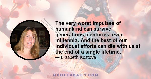 The very worst impulses of humankind can survive generations, centuries, even millennia. And the best of our individual efforts can die with us at the end of a single lifetime.