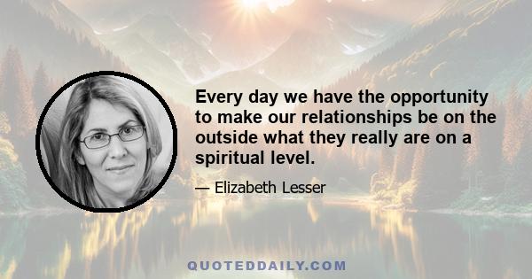 Every day we have the opportunity to make our relationships be on the outside what they really are on a spiritual level.