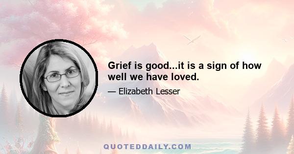 Grief is good...it is a sign of how well we have loved.