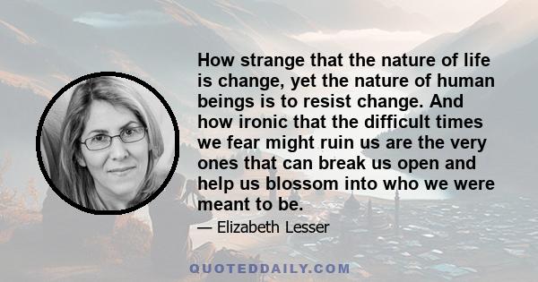 How strange that the nature of life is change, yet the nature of human beings is to resist change. And how ironic that the difficult times we fear might ruin us are the very ones that can break us open and help us