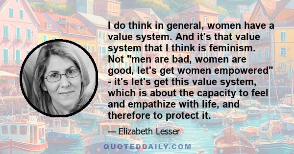 I do think in general, women have a value system. And it's that value system that I think is feminism. Not men are bad, women are good, let's get women empowered - it's let's get this value system, which is about the