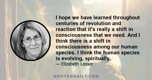 I hope we have learned throughout centuries of revolution and reaction that it's really a shift in consciousness that we need. And I think there is a shift in consciousness among our human species. I think the human