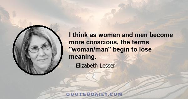 I think as women and men become more conscious, the terms woman/man begin to lose meaning.