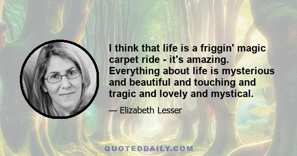 I think that life is a friggin' magic carpet ride - it's amazing. Everything about life is mysterious and beautiful and touching and tragic and lovely and mystical.