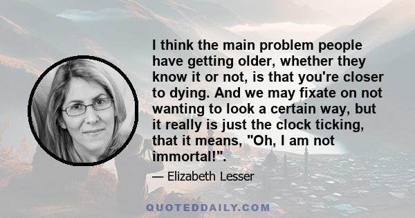 I think the main problem people have getting older, whether they know it or not, is that you're closer to dying. And we may fixate on not wanting to look a certain way, but it really is just the clock ticking, that it