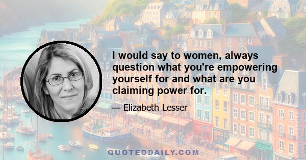 I would say to women, always question what you're empowering yourself for and what are you claiming power for.