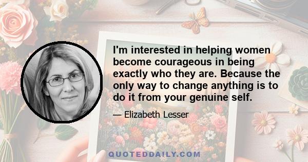 I'm interested in helping women become courageous in being exactly who they are. Because the only way to change anything is to do it from your genuine self.