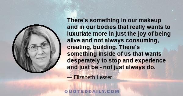 There's something in our makeup and in our bodies that really wants to luxuriate more in just the joy of being alive and not always consuming, creating, building. There's something inside of us that wants desperately to 