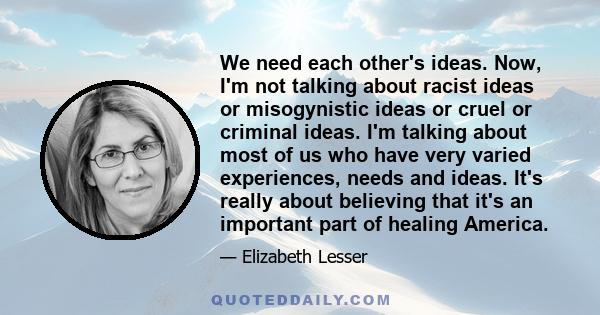 We need each other's ideas. Now, I'm not talking about racist ideas or misogynistic ideas or cruel or criminal ideas. I'm talking about most of us who have very varied experiences, needs and ideas. It's really about