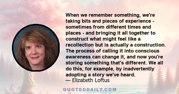 When we remember something, we're taking bits and pieces of experience - sometimes from different times and places - and bringing it all together to construct what might feel like a recollection but is actually a