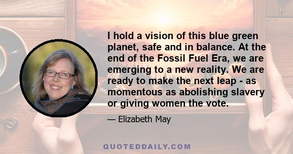 I hold a vision of this blue green planet, safe and in balance. At the end of the Fossil Fuel Era, we are emerging to a new reality. We are ready to make the next leap - as momentous as abolishing slavery or giving