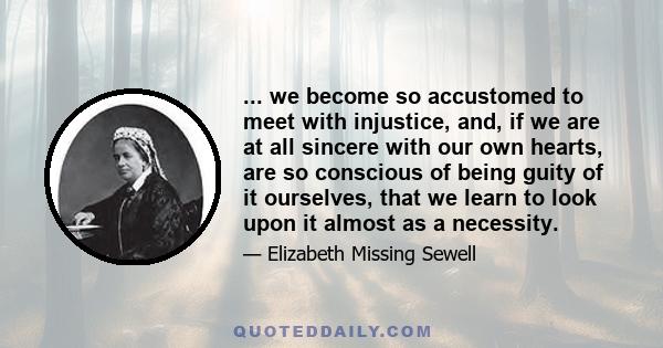 ... we become so accustomed to meet with injustice, and, if we are at all sincere with our own hearts, are so conscious of being guity of it ourselves, that we learn to look upon it almost as a necessity.