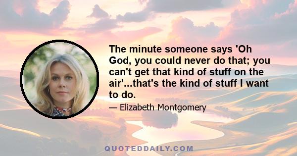 The minute someone says 'Oh God, you could never do that; you can't get that kind of stuff on the air'...that's the kind of stuff I want to do.