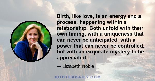 Birth, like love, is an energy and a process, happening within a relationship. Both unfold with their own timing, with a uniqueness that can never be anticipated, with a power that can never be controlled, but with an