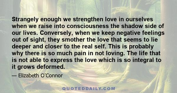 Strangely enough we strengthen love in ourselves when we raise into consciousness the shadow side of our lives. Conversely, when we keep negative feelings out of sight, they smother the love that seems to lie deeper and 