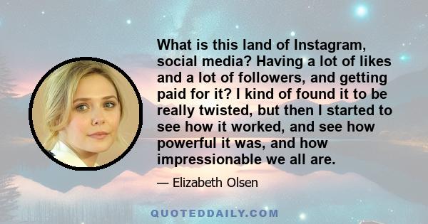 What is this land of Instagram, social media? Having a lot of likes and a lot of followers, and getting paid for it? I kind of found it to be really twisted, but then I started to see how it worked, and see how powerful 