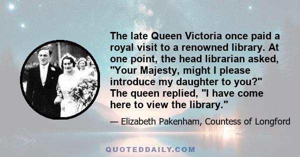 The late Queen Victoria once paid a royal visit to a renowned library. At one point, the head librarian asked, Your Majesty, might I please introduce my daughter to you? The queen replied, I have come here to view the