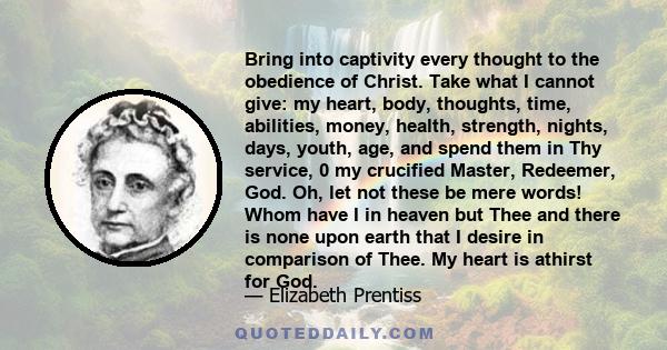 Bring into captivity every thought to the obedience of Christ. Take what I cannot give: my heart, body, thoughts, time, abilities, money, health, strength, nights, days, youth, age, and spend them in Thy service, 0 my