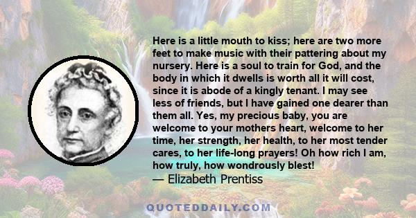 Here is a little mouth to kiss; here are two more feet to make music with their pattering about my nursery. Here is a soul to train for God, and the body in which it dwells is worth all it will cost, since it is abode