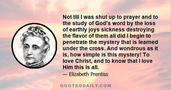 Not till I was shut up to prayer and to the study of God's word by the loss of earthly joys sickness destroying the flavor of them all did I begin to penetrate the mystery that is learned under the cross. And wondrous