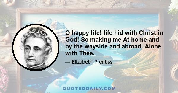 O happy life! life hid with Christ in God! So making me At home and by the wayside and abroad, Alone with Thee.