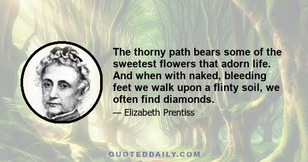 The thorny path bears some of the sweetest flowers that adorn life. And when with naked, bleeding feet we walk upon a flinty soil, we often find diamonds.