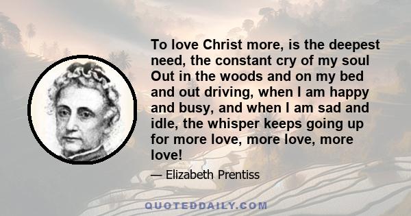 To love Christ more, is the deepest need, the constant cry of my soul Out in the woods and on my bed and out driving, when I am happy and busy, and when I am sad and idle, the whisper keeps going up for more love, more