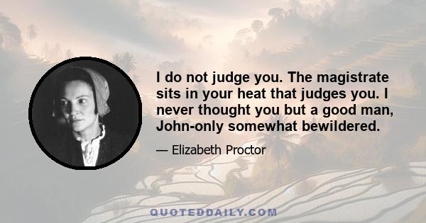 I do not judge you. The magistrate sits in your heat that judges you. I never thought you but a good man, John-only somewhat bewildered.