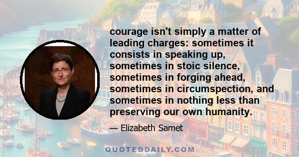 courage isn't simply a matter of leading charges: sometimes it consists in speaking up, sometimes in stoic silence, sometimes in forging ahead, sometimes in circumspection, and sometimes in nothing less than preserving