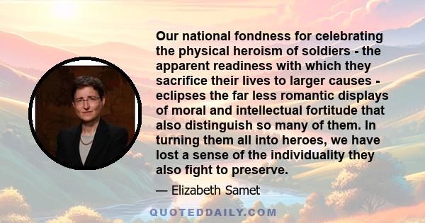 Our national fondness for celebrating the physical heroism of soldiers - the apparent readiness with which they sacrifice their lives to larger causes - eclipses the far less romantic displays of moral and intellectual