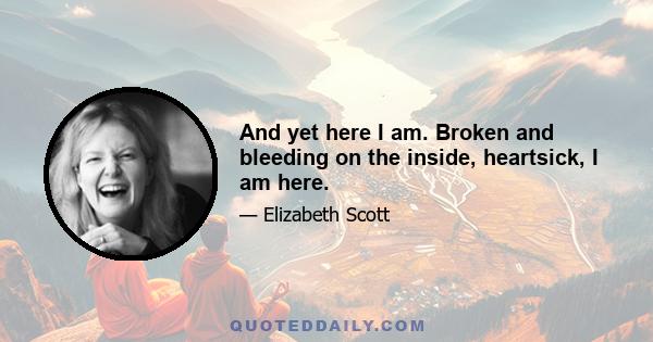 And yet here I am. Broken and bleeding on the inside, heartsick, I am here.