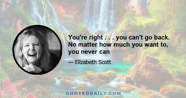 You're right . . . you can't go back. No matter how much you want to, you never can
