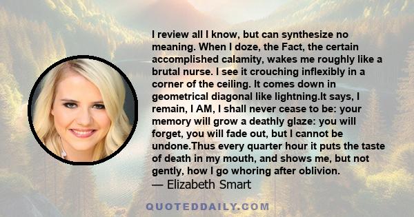 I review all I know, but can synthesize no meaning. When I doze, the Fact, the certain accomplished calamity, wakes me roughly like a brutal nurse. I see it crouching inflexibly in a corner of the ceiling. It comes down 