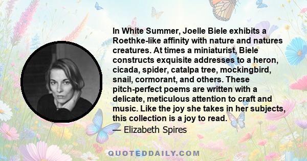 In White Summer, Joelle Biele exhibits a Roethke-like affinity with nature and natures creatures. At times a miniaturist, Biele constructs exquisite addresses to a heron, cicada, spider, catalpa tree, mockingbird,