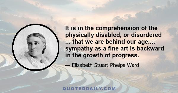 It is in the comprehension of the physically disabled, or disordered ... that we are behind our age.... sympathy as a fine art is backward in the growth of progress.