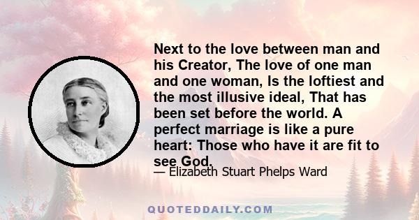 Next to the love between man and his Creator, The love of one man and one woman, Is the loftiest and the most illusive ideal, That has been set before the world. A perfect marriage is like a pure heart: Those who have