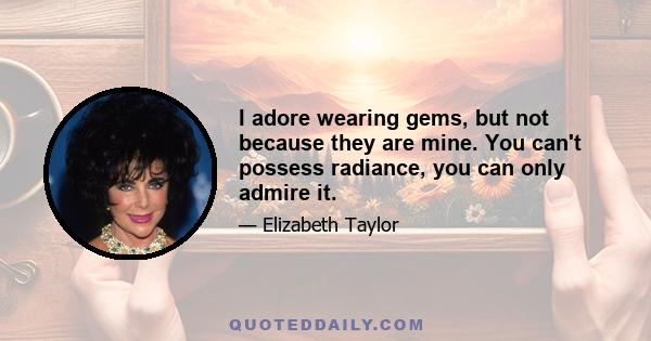 I adore wearing gems, but not because they are mine. You can't possess radiance, you can only admire it.