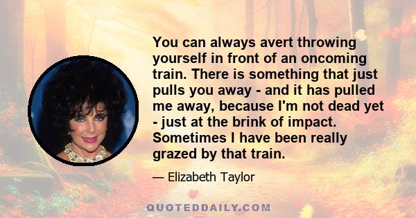 You can always avert throwing yourself in front of an oncoming train. There is something that just pulls you away - and it has pulled me away, because I'm not dead yet - just at the brink of impact. Sometimes I have
