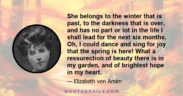 She belongs to the winter that is past, to the darkness that is over, and has no part or lot in the life I shall lead for the next six months. Oh, I could dance and sing for joy that the spring is here! What a